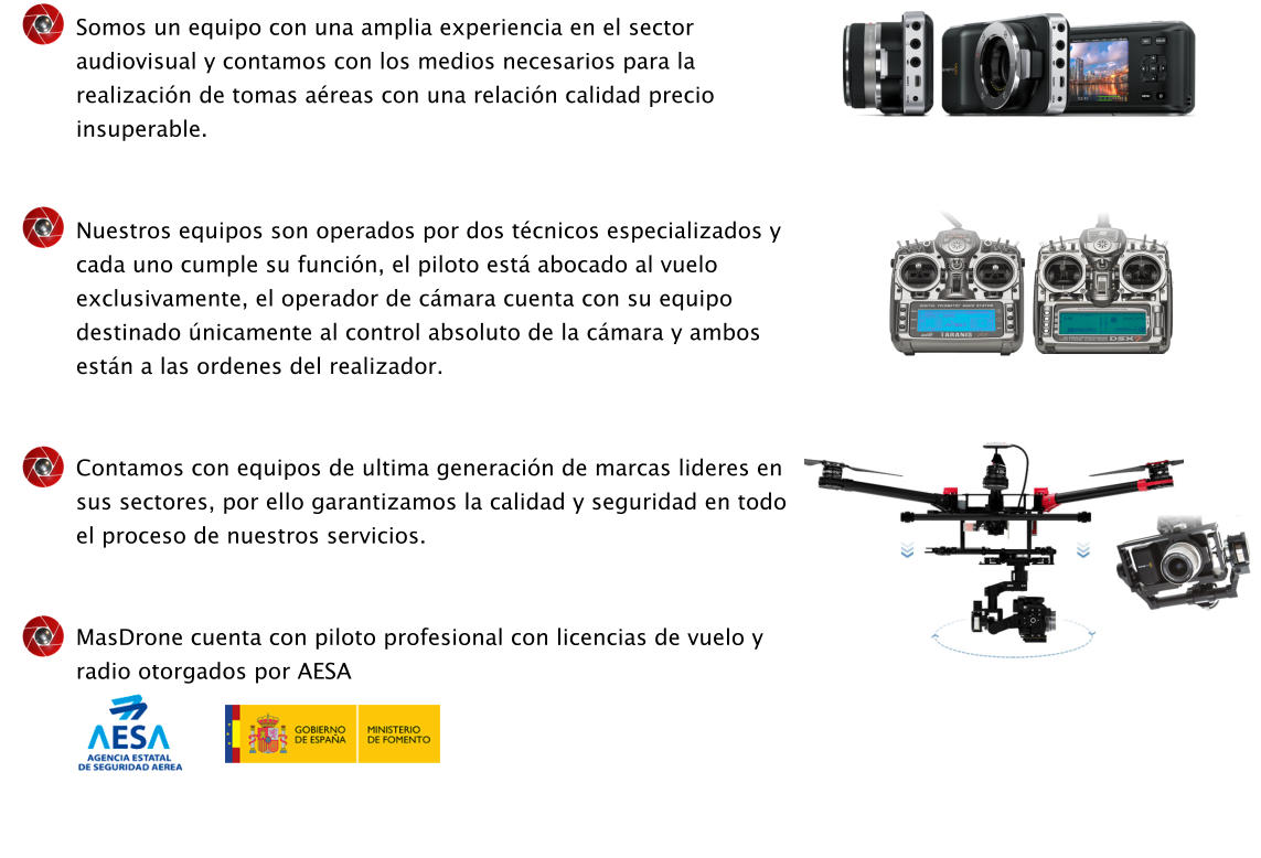 Somos un equipo con una amplia experiencia en el sector audiovisual y contamos con los medios necesarios para la realizaci�n de tomas a�reas con una relaci�n calidad precio insuperable.   Nuestros equipos son operados por dos t�cnicos especializados y cada uno cumple su funci�n, el piloto est� abocado al vuelo exclusivamente, el operador de c�mara cuenta con su equipo destinado �nicamente al control absoluto de la c�mara y ambos est�n a las ordenes del realizador.   Contamos con equipos de ultima generaci�n de marcas lideres en sus sectores, por ello garantizamos la calidad y seguridad en todo el proceso de nuestros servicios.   MasDrone cuenta con piloto profesional con licencias de vuelo y radio otorgados por AESA