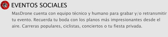 EVENTOS SOCIALES MasDrone cuenta con equipo t�cnico y humano para grabar y/o retransmitir tu evento. Recuerda tu boda con los planos m�s impresionantes desde el aire. Carreras populares, ciclistas, conciertos o tu fiesta privada.