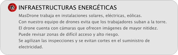 INFRAESTRUCTURAS ENERG�TICAS MasDrone trabaja en instalaciones solares, el�ctricas, e�licas. Con nuestro equipo de drones evita que los trabajadores suban a la torre. El drone cuenta con c�maras que ofrecen im�genes de mayor nitidez. Puede revisar zonas de dif�cil acceso y alto riesgo. Se agilizan las inspecciones y se evitan cortes en el suministro de electricidad.