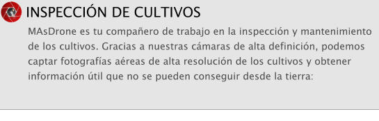 INSPECCI�N DE CULTIVOS MAsDrone es tu compa�ero de trabajo en la inspecci�n y mantenimiento de los cultivos. Gracias a nuestras c�maras de alta definici�n, podemos captar fotograf�as a�reas de alta resoluci�n de los cultivos y obtener informaci�n �til que no se pueden conseguir desde la tierra:
