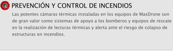 PREVENCI�N Y CONTROL DE INCENDIOS Las potentes c�maras t�rmicas instaladas en los equipos de MasDrone son de gran valor como sistemas de apoyo a los bomberos y equipos de rescate en la realizaci�n de lecturas t�rmicas y alerta ante el riesgo de colapso de estructuras en incendios.