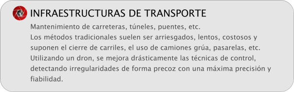 INFRAESTRUCTURAS DE TRANSPORTE Mantenimiento de carreteras, t�neles, puentes, etc. Los m�todos tradicionales suelen ser arriesgados, lentos, costosos y suponen el cierre de carriles, el uso de camiones gr�a, pasarelas, etc. Utilizando un dron, se mejora dr�sticamente las t�cnicas de control, detectando irregularidades de forma precoz con una m�xima precisi�n y fiabilidad.